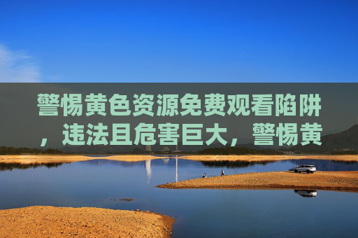 警惕黄色资源免费观看陷阱,违法且危害巨大,警惕黄色资源免费观看陷阱,违法且危害巨大 警惕黄色资源免费观看陷阱,违法且危害巨大,警惕黄色资源免费观看陷阱,违法且危害巨大