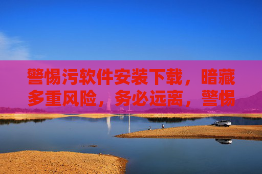 警惕污软件安装下载,暗藏多重风险,务必远离,警惕污软件安装下载,多重风险暗藏远离 警惕污软件安装下载,暗藏多重风险,务必远离,警惕污软件安装下载,多重风险暗藏远离