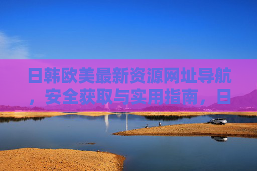日韩欧美最新资源网址导航,安全获取与实用指南,日韩欧美最新资源安全导航实用指南 日韩欧美最新资源网址导航,安全获取与实用指南,日韩欧美最新资源安全导航实用指南