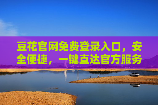 豆花官网免费登录入口,安全便捷,一键直达官方服务,豆花官网免费登录入口,安全便捷,一键直达官方服务 豆花官网免费登录入口,安全便捷,一键直达官方服务,豆花官网免费登录入口,安全便捷,一键直达官方服务