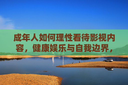 成年人如何理性看待影视内容,健康娱乐与自我边界,成年人理性看待影视内容,在健康娱乐中守住自我边界 成年人如何理性看待影视内容,健康娱乐与自我边界,成年人理性看待影视内容,在健康娱乐中守住自我边界