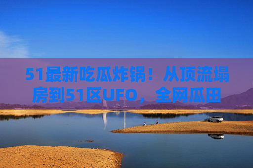51最新吃瓜炸锅!从顶流塌房到51区UFO,全网瓜田连夜扩种,这瓜也太上头了!51吃瓜风暴,顶流塌房与51区UFO引爆全网,瓜田连夜扩种 51最新吃瓜炸锅!从顶流塌房到51区UFO,全网瓜田连夜扩种,这瓜也太上头了!51吃瓜风暴,顶流塌房与51区UFO引爆全网,瓜田连夜扩种