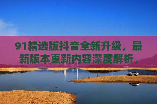 91精选版抖音全新升级,最新版本更新内容深度解析,体验再升级!91精选版抖音全新升级,更新内容深度解析,体验再升级 91精选版抖音全新升级,最新版本更新内容深度解析,体验再升级!91精选版抖音全新升级,更新内容深度解析,体验再升级