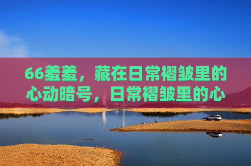 66羞羞,藏在日常褶皱里的心动暗号,日常褶皱里的心动暗号 66羞羞,藏在日常褶皱里的心动暗号,日常褶皱里的心动暗号