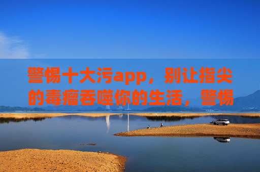 警惕十大污app,别让指尖的毒瘤吞噬你的生活,警惕十大污app,别让指尖毒瘤吞噬生活 警惕十大污app,别让指尖的毒瘤吞噬你的生活,警惕十大污app,别让指尖毒瘤吞噬生活