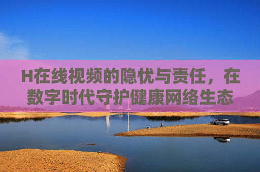 H在线视频的隐忧与责任,在数字时代守护健康网络生态,数字时代H在线视频的隐忧与责任,守护健康网络生态 H在线视频的隐忧与责任,在数字时代守护健康网络生态,数字时代H在线视频的隐忧与责任,守护健康网络生态