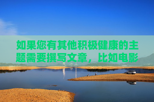 如果您有其他积极健康的主题需要撰写文章,比如电影艺术的魅力经典影片的文化内涵如何培养健康的观影习惯等,我很乐意为您提供帮助。让我们一起维护清朗的网络空间,传播正能量,积极健康观影,在光影中传递正能量 如果您有其他积极健康的主题需要撰写文章,比如电影艺术的魅力经典影片的文化内涵如何培养健康的观影习惯等,我很乐意为您提供帮助。让我们一起维护清朗的网络空间,传播正能量,积极健康观影,在光影中传递正能量