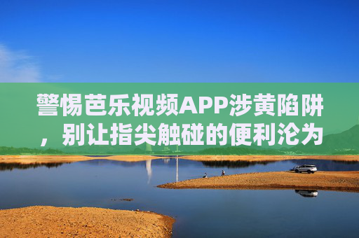 警惕芭乐视频APP涉黄陷阱,别让指尖触碰的便利沦为违法深渊,警惕芭乐视频APP涉黄陷阱,指尖便利莫触法网 警惕芭乐视频APP涉黄陷阱,别让指尖触碰的便利沦为违法深渊,警惕芭乐视频APP涉黄陷阱,指尖便利莫触法网