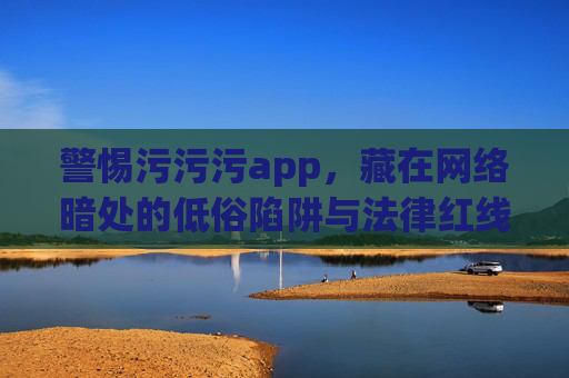 警惕污污污app,藏在网络暗处的低俗陷阱与法律红线,警惕污污污app,网络暗处的低俗陷阱与法律红线 警惕污污污app,藏在网络暗处的低俗陷阱与法律红线,警惕污污污app,网络暗处的低俗陷阱与法律红线