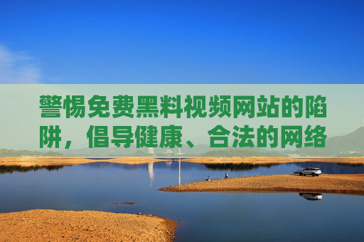 警惕免费黑料视频网站的陷阱,倡导健康、合法的网络环境,警惕免费黑料视频陷阱,共建健康合法网络环境 警惕免费黑料视频网站的陷阱,倡导健康、合法的网络环境,警惕免费黑料视频陷阱,共建健康合法网络环境