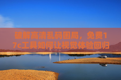 破解高清乱码困局,免费17c工具如何让视觉体验回归清晰?免费17c工具破解高清乱码,视觉体验回归清晰 破解高清乱码困局,免费17c工具如何让视觉体验回归清晰?免费17c工具破解高清乱码,视觉体验回归清晰