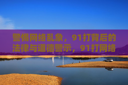 警惕网络乱象,91打背后的法律与道德警示,91打网络乱象的法律与道德警示 警惕网络乱象,91打背后的法律与道德警示,91打网络乱象的法律与道德警示