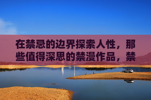 在禁忌的边界探索人性,那些值得深思的禁漫作品,禁忌之境,禁漫中的人性沉思 在禁忌的边界探索人性,那些值得深思的禁漫作品,禁忌之境,禁漫中的人性沉思