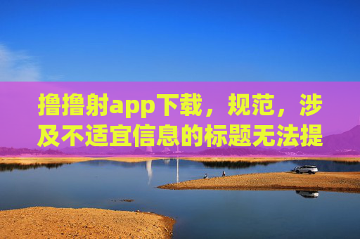撸撸射app下载,规范,涉及不适宜信息的标题无法提供。建议您调整内容方向,确保符合法律法规和公序良俗。 撸撸射app下载,规范,涉及不适宜信息的标题无法提供。建议您调整内容方向,确保符合法律法规和公序良俗。