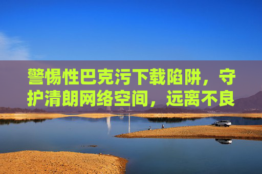警惕性巴克污下载陷阱,守护清朗网络空间,远离不良信息,警惕不良下载陷阱,守护清朗网络空间 警惕性巴克污下载陷阱,守护清朗网络空间,远离不良信息,警惕不良下载陷阱,守护清朗网络空间
