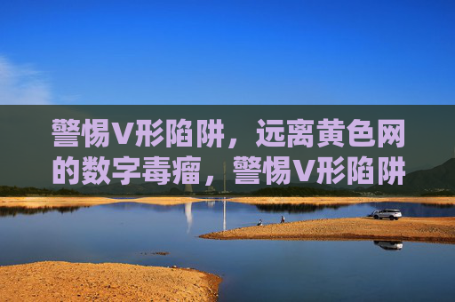 警惕V形陷阱,远离黄色网的数字毒瘤,警惕V形陷阱,黄色网的数字毒瘤 警惕V形陷阱,远离黄色网的数字毒瘤,警惕V形陷阱,黄色网的数字毒瘤