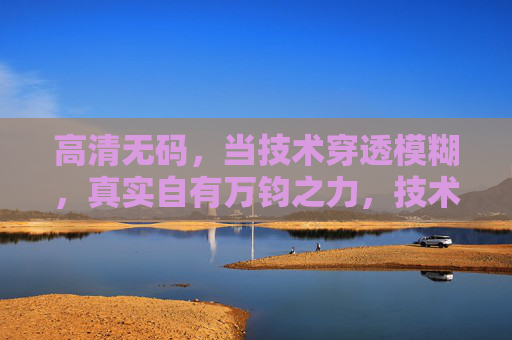 高清无码,当技术穿透模糊,真实自有万钧之力,技术穿透模糊,真实自有万钧 高清无码,当技术穿透模糊,真实自有万钧之力,技术穿透模糊,真实自有万钧