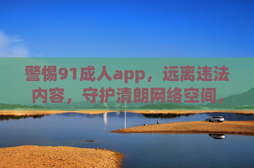 警惕91成人app,远离违法内容,守护清朗网络空间,警惕91成人app,远离违法内容,守护清朗网络空间 警惕91成人app,远离违法内容,守护清朗网络空间,警惕91成人app,远离违法内容,守护清朗网络空间