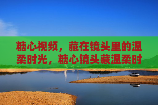 糖心视频,藏在镜头里的温柔时光,糖心镜头藏温柔时光 糖心视频,藏在镜头里的温柔时光,糖心镜头藏温柔时光