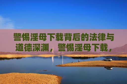 警惕淫母下载背后的法律与道德深渊,警惕淫母下载,法律与道德的深渊 警惕淫母下载背后的法律与道德深渊,警惕淫母下载,法律与道德的深渊
