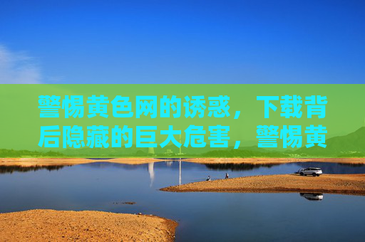 警惕黄色网的诱惑,下载背后隐藏的巨大危害,警惕黄网诱惑,下载背后藏巨大危害 警惕黄色网的诱惑,下载背后隐藏的巨大危害,警惕黄网诱惑,下载背后藏巨大危害