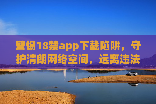 警惕18禁app下载陷阱,守护清朗网络空间,远离违法与危害,警惕18禁app下载陷阱,守护清朗网络空间 警惕18禁app下载陷阱,守护清朗网络空间,远离违法与危害,警惕18禁app下载陷阱,守护清朗网络空间
