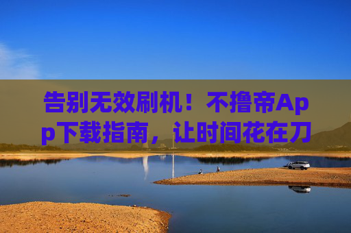 告别无效刷机！不撸帝App下载指南，让时间花在刀刃上，告别无效刷机！不撸帝App下载指南，让时间花在刀刃上