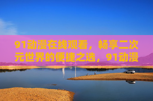 91动漫在线观看,畅享二次元世界的便捷之选,91动漫在线观看,畅享便捷的二次元世界 91动漫在线观看,畅享二次元世界的便捷之选,91动漫在线观看,畅享便捷的二次元世界