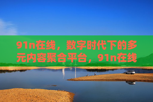 91n在线,数字时代下的多元内容聚合平台,91n在线,数字时代多元内容聚合平台 91n在线,数字时代下的多元内容聚合平台,91n在线,数字时代多元内容聚合平台