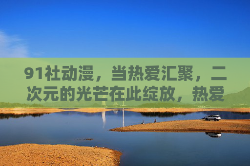 91社动漫,当热爱汇聚,二次元的光芒在此绽放,热爱汇聚,二次元光芒绽放 91社动漫,当热爱汇聚,二次元的光芒在此绽放,热爱汇聚,二次元光芒绽放