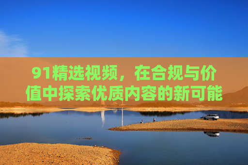 91精选视频,在合规与价值中探索优质内容的新可能,91精选视频,合规与价值探索优质内容新可能 91精选视频,在合规与价值中探索优质内容的新可能,91精选视频,合规与价值探索优质内容新可能