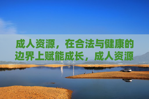 成人资源,在合法与健康的边界上赋能成长,成人资源的合法健康赋能成长 成人资源,在合法与健康的边界上赋能成长,成人资源的合法健康赋能成长