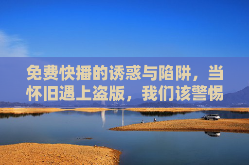 免费快播的诱惑与陷阱,当怀旧遇上盗版,我们该警惕什么?免费快播,怀旧盗版的诱惑与陷阱 免费快播的诱惑与陷阱,当怀旧遇上盗版,我们该警惕什么?免费快播,怀旧盗版的诱惑与陷阱