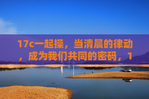 17c一起操，当清晨的律动，成为我们共同的密码，17c清晨律动，我们共同的操练密码