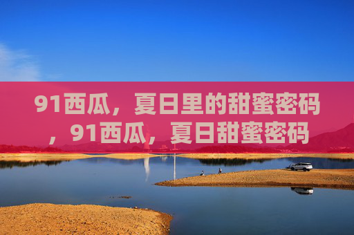 91西瓜，夏日里的甜蜜密码，91西瓜，夏日甜蜜密码