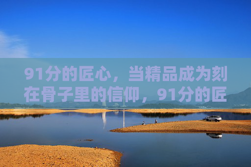 91分的匠心,当精品成为刻在骨子里的信仰,91分的匠心,刻在骨子里的精品信仰 91分的匠心,当精品成为刻在骨子里的信仰,91分的匠心,刻在骨子里的精品信仰