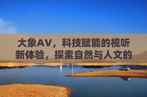 大象AV，科技赋能的视听新体验，探索自然与人文的共鸣，大象AV，科技赋能视听新体验，探索自然人文共鸣
