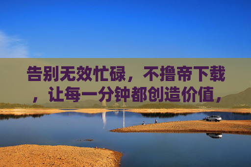 告别无效忙碌,不撸帝下载,让每一分钟都创造价值,告别无效忙碌,让每一分钟都创造价值 告别无效忙碌,不撸帝下载,让每一分钟都创造价值,告别无效忙碌,让每一分钟都创造价值