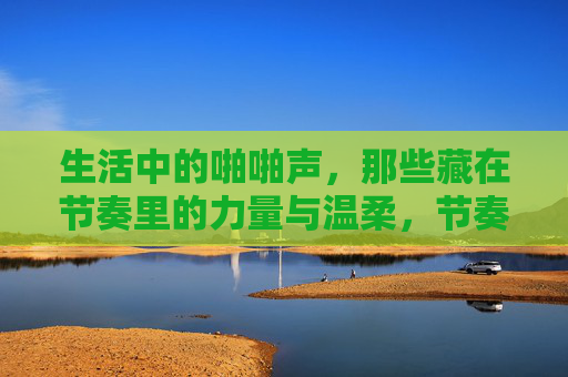生活中的啪啪声,那些藏在节奏里的力量与温柔,节奏里的啪啪声,生活中的力量与温柔 生活中的啪啪声,那些藏在节奏里的力量与温柔,节奏里的啪啪声,生活中的力量与温柔