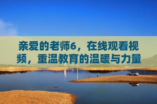 亲爱的老师6,在线观看视频,重温教育的温暖与力量,云端重温教育的温暖与力量 亲爱的老师6,在线观看视频,重温教育的温暖与力量,云端重温教育的温暖与力量