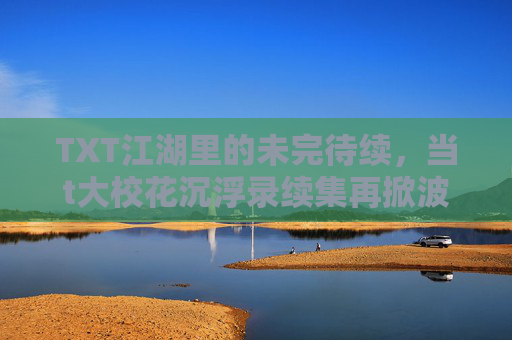 TXT江湖里的未完待续,当t大校花沉浮录续集再掀波澜,TXT江湖未完待续,t大校花沉浮录续集再掀波澜 TXT江湖里的未完待续,当t大校花沉浮录续集再掀波澜,TXT江湖未完待续,t大校花沉浮录续集再掀波澜