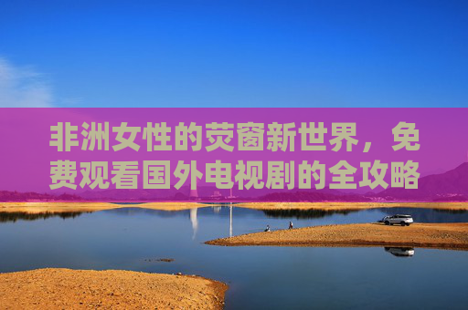 非洲女性的荧窗新世界,免费观看国外电视剧的全攻略,非洲女性的荧窗新世界,免费观看国外电视剧全攻略 非洲女性的荧窗新世界,免费观看国外电视剧的全攻略,非洲女性的荧窗新世界,免费观看国外电视剧全攻略