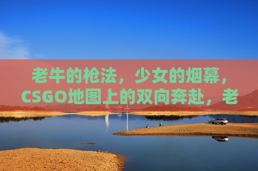 老牛的枪法,少女的烟幕,CSGO地图上的双向奔赴,老牛枪法、少女烟幕,CSGO地图的双向奔赴 老牛的枪法,少女的烟幕,CSGO地图上的双向奔赴,老牛枪法、少女烟幕,CSGO地图的双向奔赴