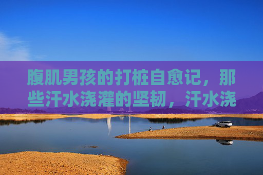 腹肌男孩的打桩自愈记,那些汗水浇灌的坚韧,汗水浇灌的打桩自愈,腹肌男孩的坚韧 腹肌男孩的打桩自愈记,那些汗水浇灌的坚韧,汗水浇灌的打桩自愈,腹肌男孩的坚韧