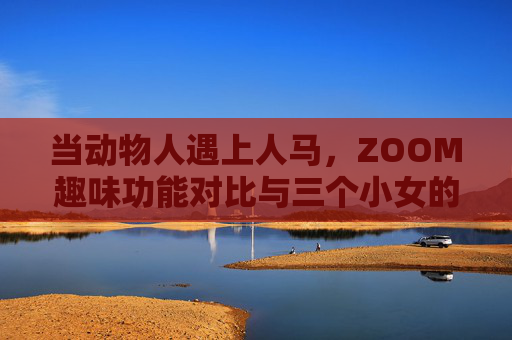 当动物人遇上人马,ZOOM趣味功能对比与三个小女的云端探险,动物人遇上人马,ZOOM趣味对比与三小女云端奇遇 当动物人遇上人马,ZOOM趣味功能对比与三个小女的云端探险,动物人遇上人马,ZOOM趣味对比与三小女云端奇遇
