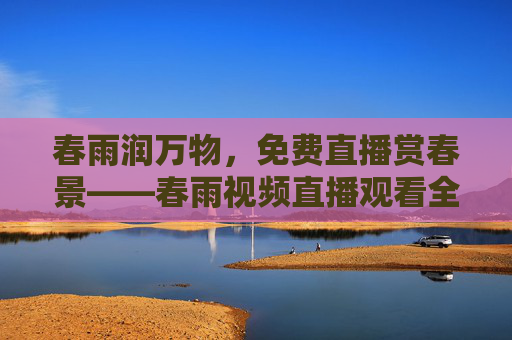 春雨润万物，免费直播赏春景——春雨视频直播观看全攻略，春雨润万物，免费直播赏春景全攻略