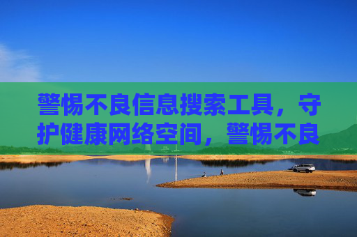 警惕不良信息搜索工具，守护健康网络空间，警惕不良搜索工具，守护健康网络空间