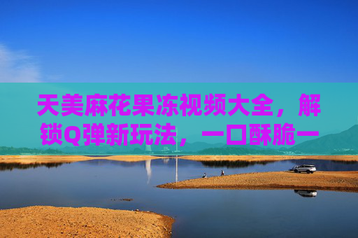 天美麻花果冻视频大全，解锁Q弹新玩法，一口酥脆一口爽！天美麻花果冻，Q弹酥脆新玩法，一口爽！