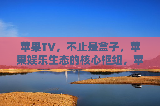 苹果TV，不止是盒子，苹果娱乐生态的核心枢纽，苹果TV，不止是盒子，娱乐生态核心枢纽