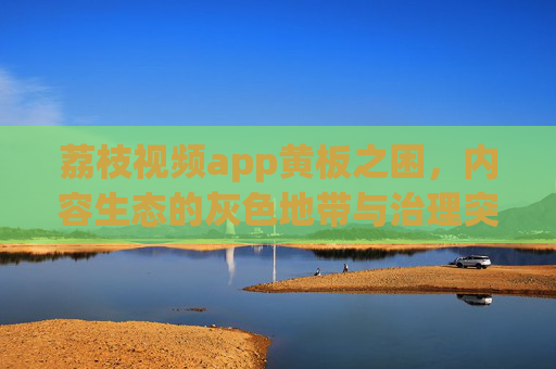 荔枝视频app黄板之困,内容生态的灰色地带与治理突围,荔枝视频黄板之困,内容生态灰色地带与治理突围 荔枝视频app黄板之困,内容生态的灰色地带与治理突围,荔枝视频黄板之困,内容生态灰色地带与治理突围